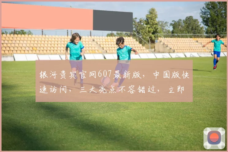 银河贵宾官网607最新版，中国版快速访问，三大亮点不容错过，立即体验