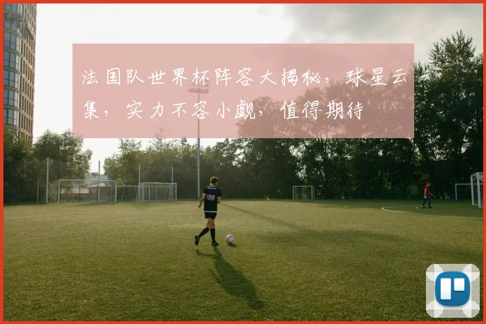 法国队世界杯阵容大揭秘，球星云集，实力不容小觑，值得期待