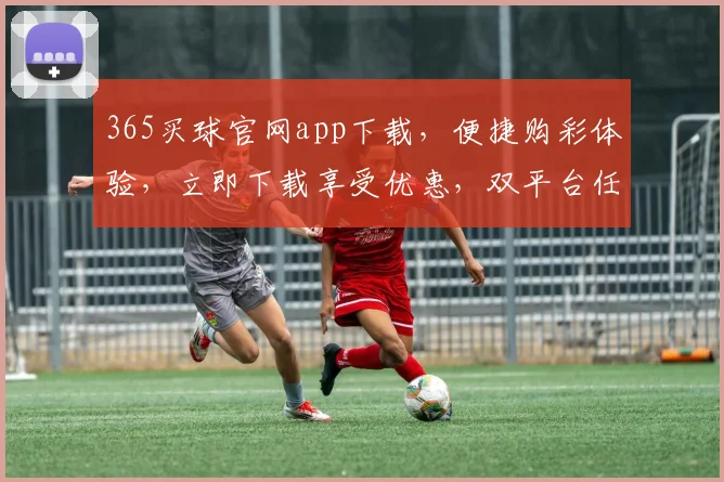 365买球官网app下载，便捷购彩体验，立即下载享受优惠，双平台任选，畅快购彩