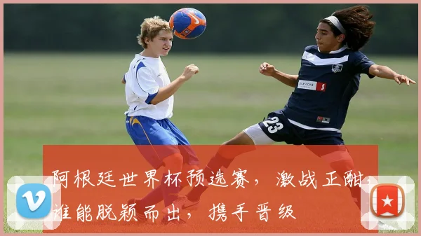 阿根廷世界杯预选赛，激战正酣，谁能脱颖而出，携手晋级