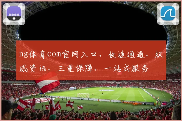 ng体育com官网入口，快速通道，权威资讯，三重保障，一站式服务